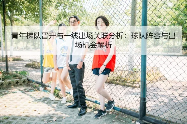 青年梯队晋升与一线出场关联分析：球队阵容与出场机会解析